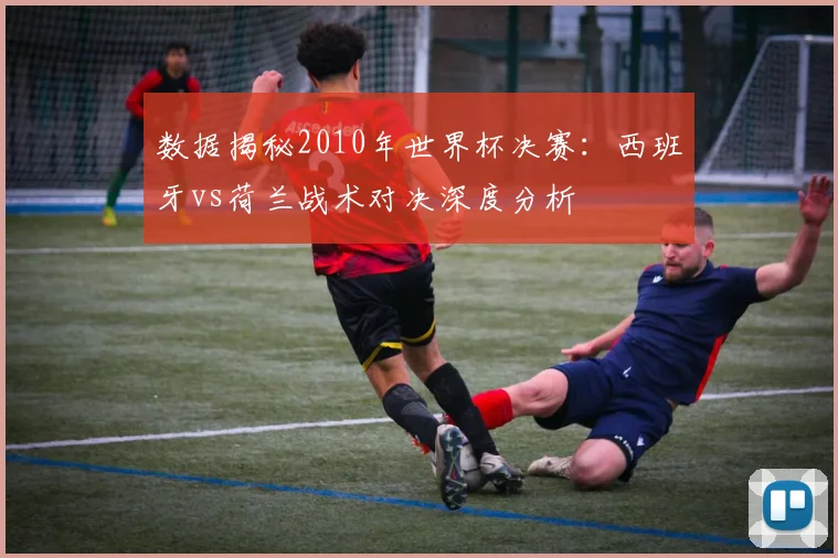 数据揭秘2010年世界杯决赛：西班牙vs荷兰战术对决深度分析