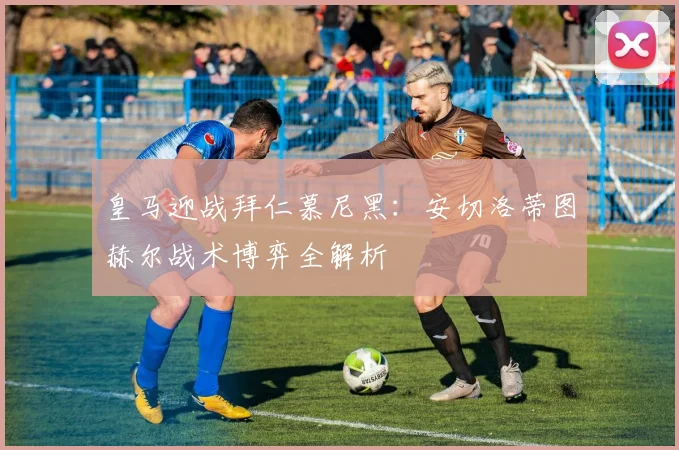 皇马迎战拜仁慕尼黑：安切洛蒂图赫尔战术博弈全解析