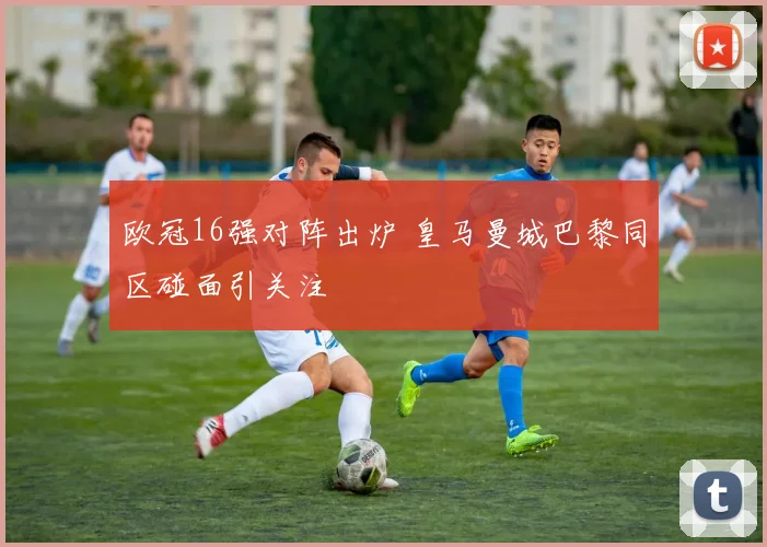 欧冠16强对阵出炉 皇马曼城巴黎同区碰面引关注
