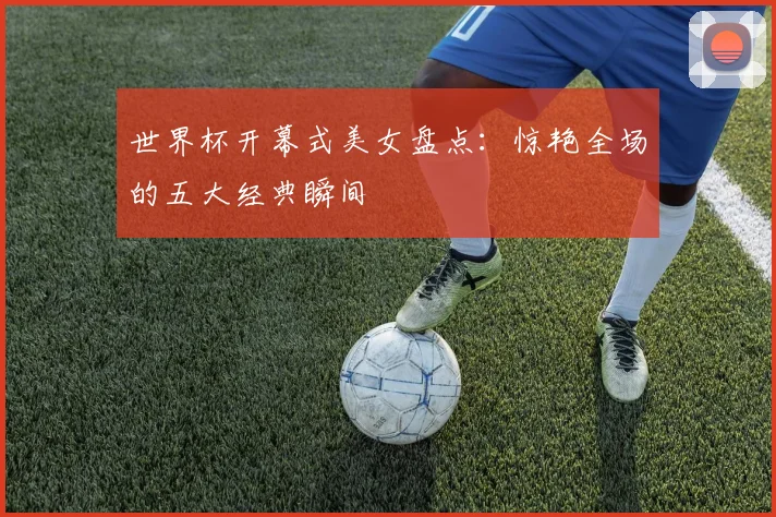 世界杯开幕式美女盘点：惊艳全场的五大经典瞬间