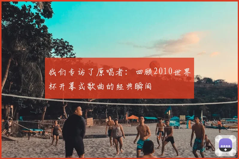 我们专访了原唱者:回顾2010世界杯开幕式歌曲的经典瞬间