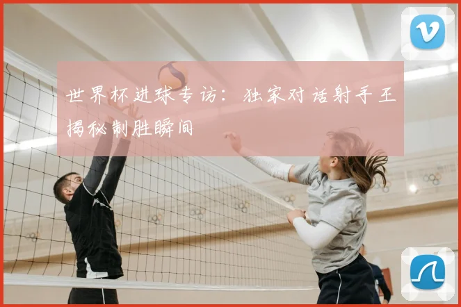 世界杯进球专访:独家对话射手王揭秘制胜瞬间