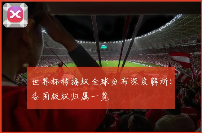 世界杯转播权全球分布深度解析:各国版权归属一览
