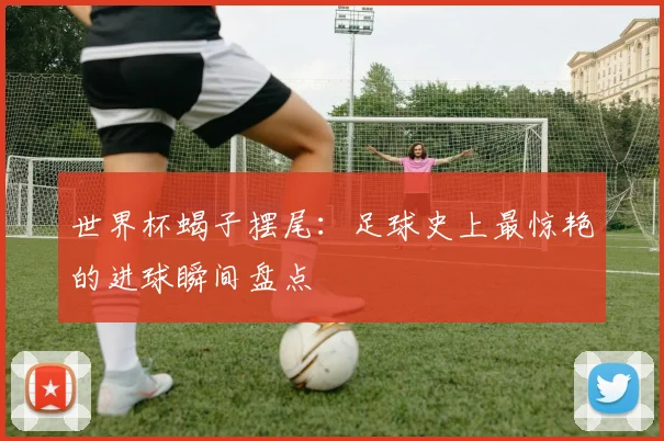 世界杯蝎子摆尾：足球史上最惊艳的进球瞬间盘点