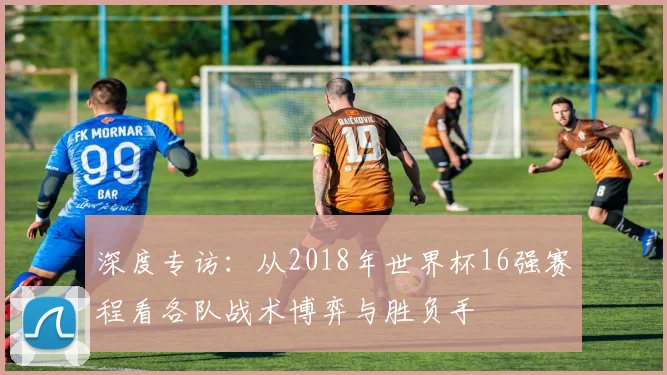 深度专访:从2018年世界杯16强赛程看各队战术博弈与胜负手