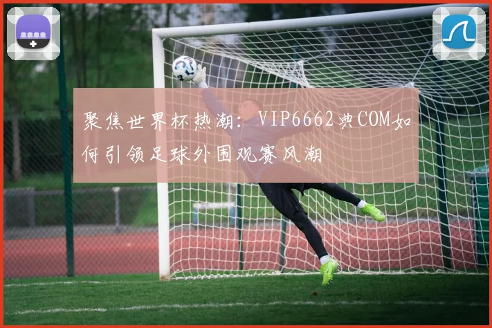 聚焦世界杯热潮:VIP6662典COM如何引领足球外围观赛风潮