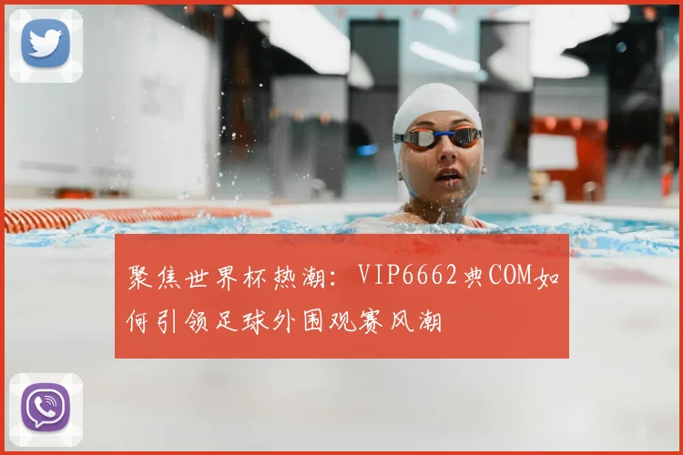 聚焦世界杯热潮:VIP6662典COM如何引领足球外围观赛风潮