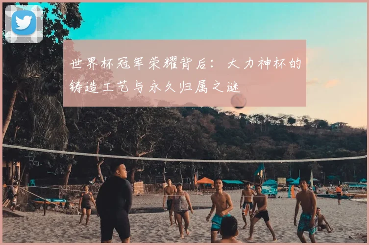 世界杯冠军荣耀背后:大力神杯的铸造工艺与永久归属之谜