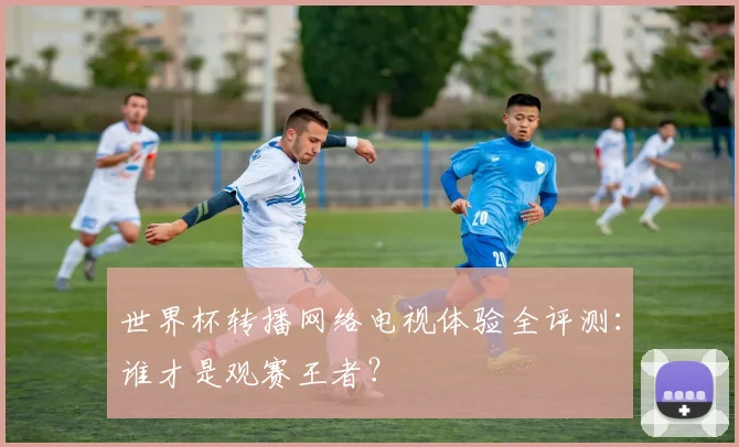世界杯转播网络电视体验全评测：谁才是观赛王者？